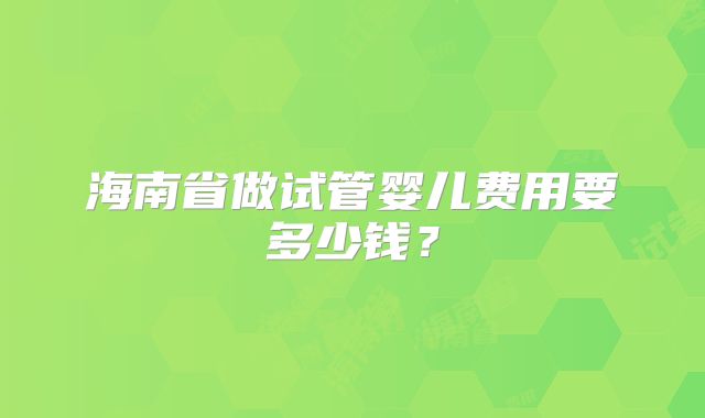 海南省做试管婴儿费用要多少钱？