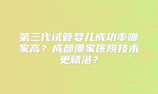 第三代试管婴儿成功率哪家高？成都哪家医院技术更精湛？