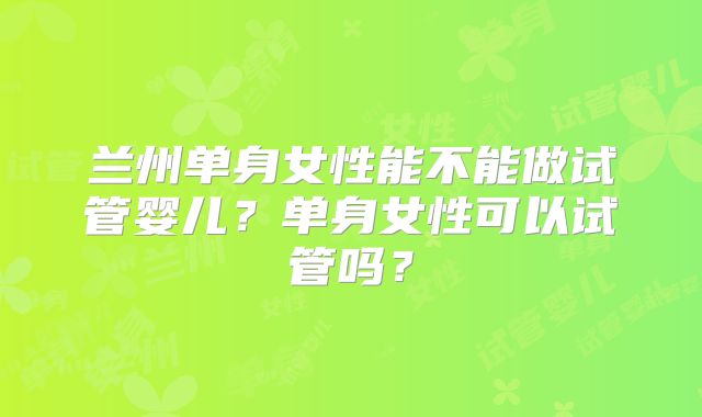 兰州单身女性能不能做试管婴儿？单身女性可以试管吗？
