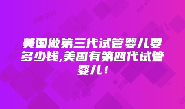 美国做第三代试管婴儿要多少钱,美国有第四代试管婴儿！