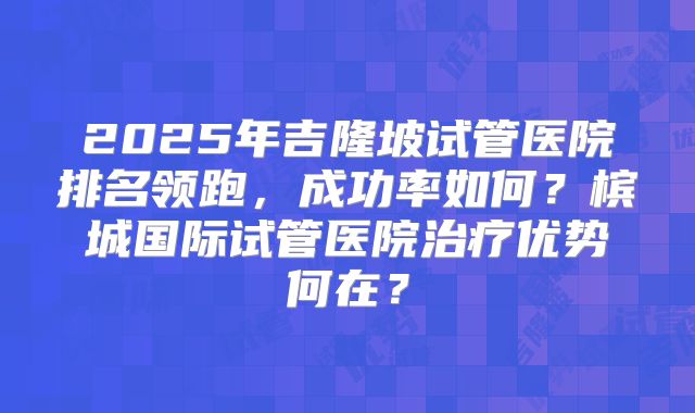 2025年吉隆坡试管医院排名领跑，成功率如何？槟城国际试管医院治疗优势何在？