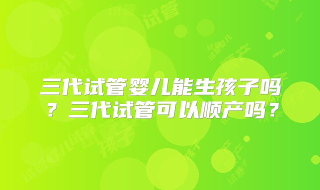 三代试管婴儿能生孩子吗？三代试管可以顺产吗？