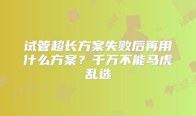 试管超长方案失败后再用什么方案？千万不能马虎乱选