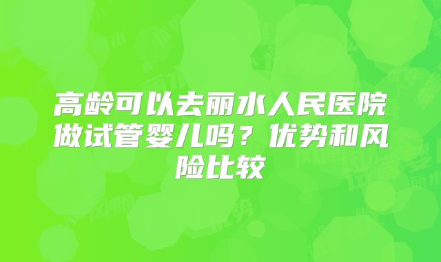 高龄可以去丽水人民医院做试管婴儿吗?优势和风险比较