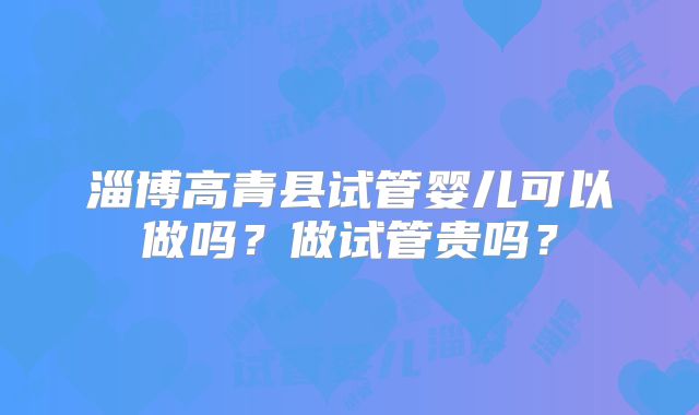 淄博高青县试管婴儿可以做吗?做试管贵吗?