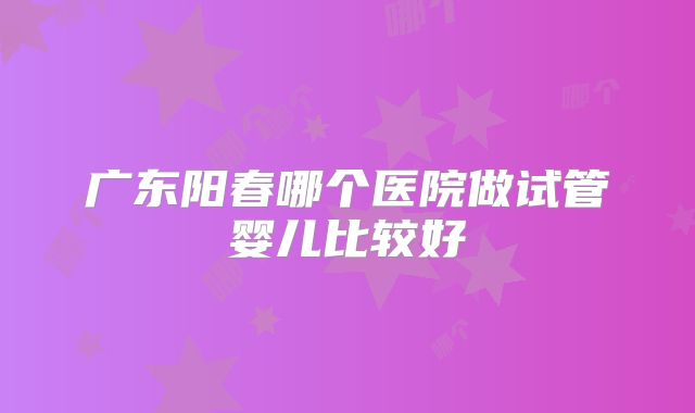 广东阳春哪个医院做试管婴儿比较好