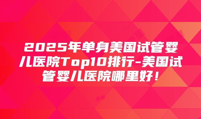 2025年单身美国试管婴儿医院Top10排行-美国试管婴儿医院哪里好！