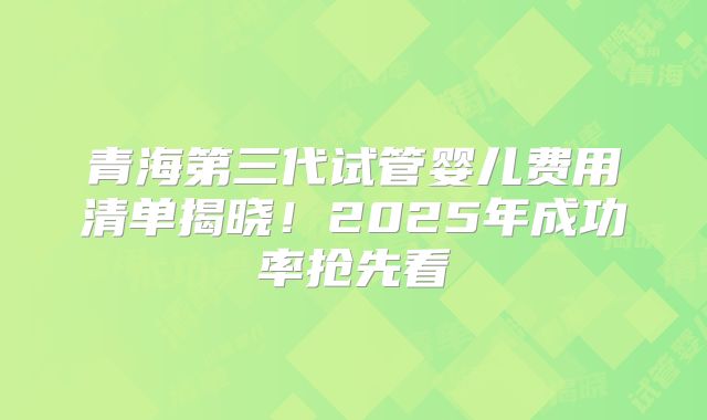 青海第三代试管婴儿费用清单揭晓！2025年成功率抢先看