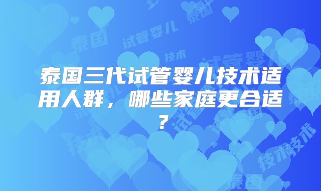 泰国三代试管婴儿技术适用人群，哪些家庭更合适？