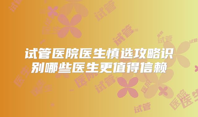 试管医院医生慎选攻略识别哪些医生更值得信赖