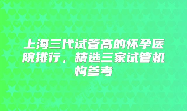上海三代试管高的怀孕医院排行，精选三家试管机构参考