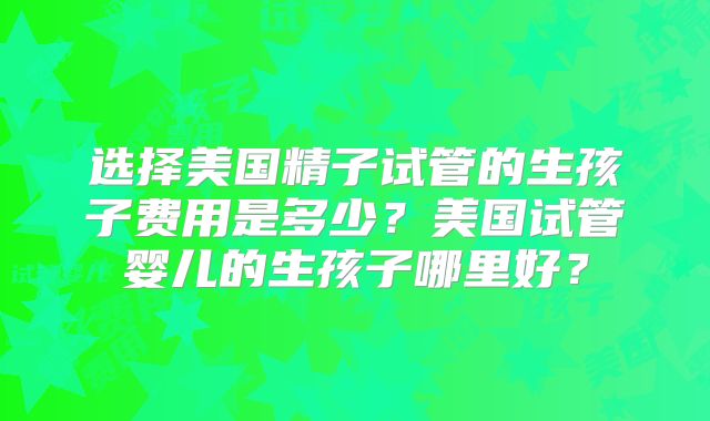 选择美国精子试管的生孩子费用是多少？美国试管婴儿的生孩子哪里好？
