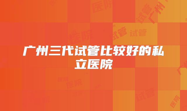 广州三代试管比较好的私立医院