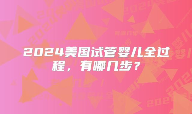 2024美国试管婴儿全过程，有哪几步？