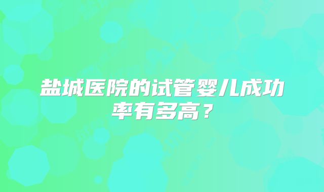 盐城医院的试管婴儿成功率有多高？