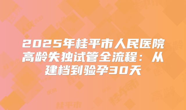 2025年桂平市人民医院高龄失独试管全流程：从建档到验孕30天