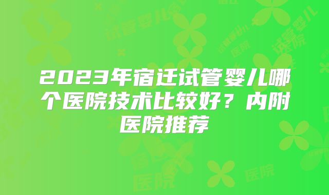 2023年宿迁试管婴儿哪个医院技术比较好？内附医院推荐