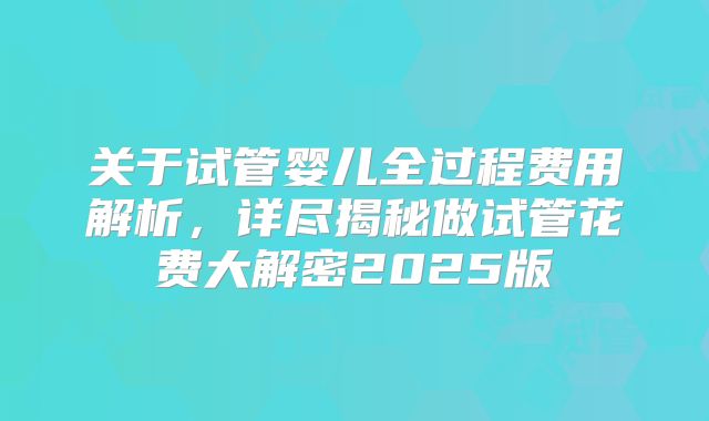关于试管婴儿全过程费用解析，详尽揭秘做试管花费大解密2025版