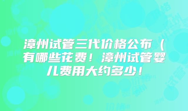 漳州试管三代价格公布（有哪些花费！漳州试管婴儿费用大约多少！