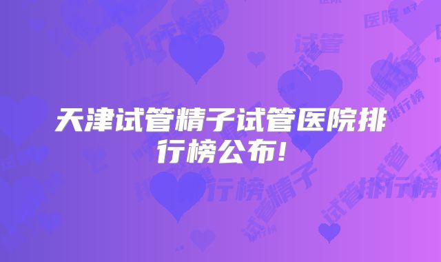 天津试管精子试管医院排行榜公布!