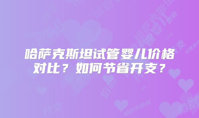 哈萨克斯坦试管婴儿价格对比？如何节省开支？