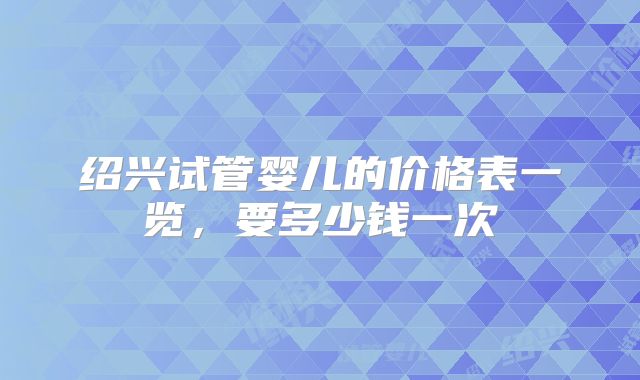 绍兴试管婴儿的价格表一览，要多少钱一次