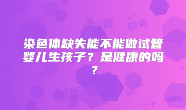 染色体缺失能不能做试管婴儿生孩子？是健康的吗？