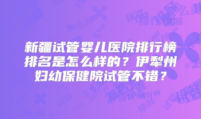 新疆试管婴儿医院排行榜排名是怎么样的？伊犁州妇幼保健院试管不错？