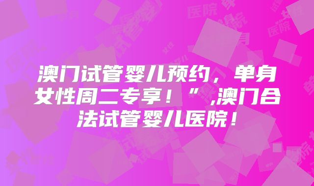 澳门试管婴儿预约,单身女性周二专享!”,澳门合法试管婴儿医院!