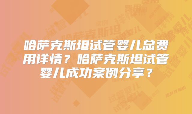 哈萨克斯坦试管婴儿总费用详情？哈萨克斯坦试管婴儿成功案例分享？