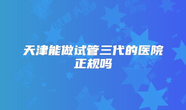 天津能做试管三代的医院正规吗