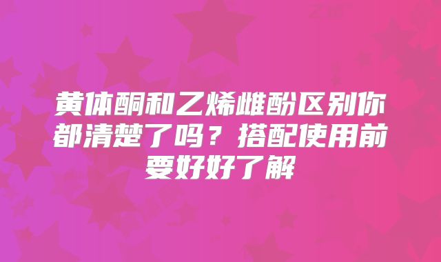 黄体酮和乙烯雌酚区别你都清楚了吗？搭配使用前要好好了解