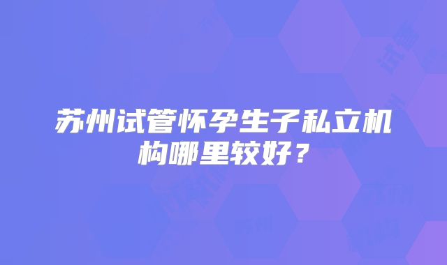 苏州试管怀孕生子私立机构哪里较好?