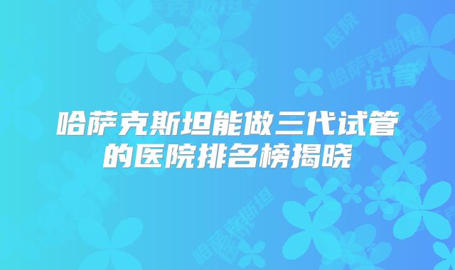 哈萨克斯坦能做三代试管的医院排名榜揭晓