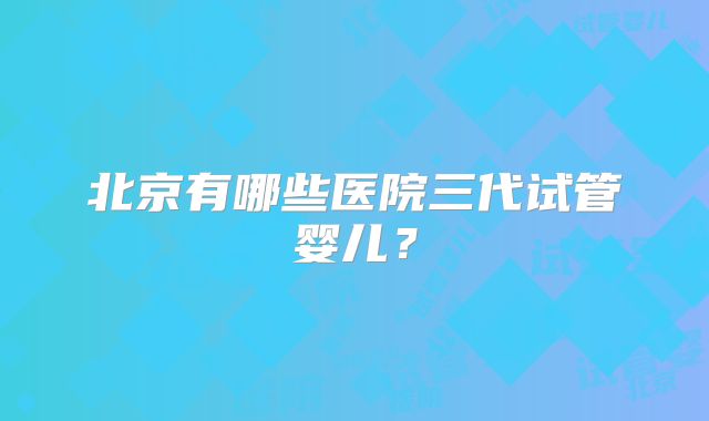 北京有哪些医院三代试管婴儿？