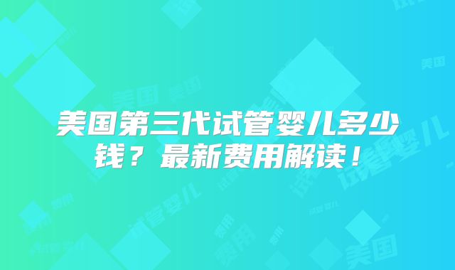 美国第三代试管婴儿多少钱?最新费用解读!
