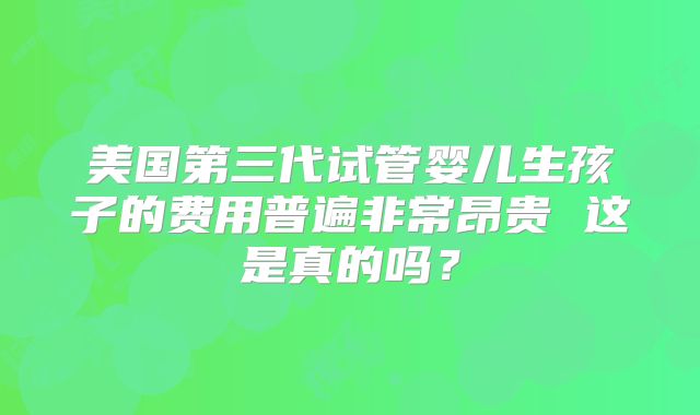 美国第三代试管婴儿生孩子的费用普遍非常昂贵 这是真的吗？