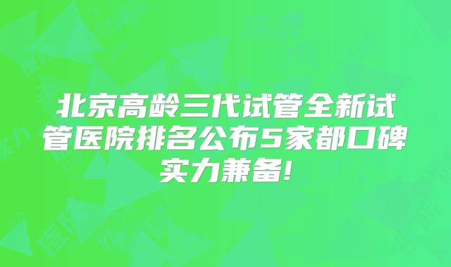 北京高龄三代试管全新试管医院排名公布5家都口碑实力兼备!