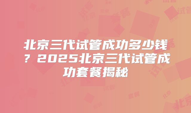 北京三代试管成功多少钱？2025北京三代试管成功套餐揭秘