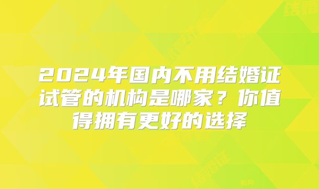 2024年国内不用结婚证试管的机构是哪家？你值得拥有更好的选择