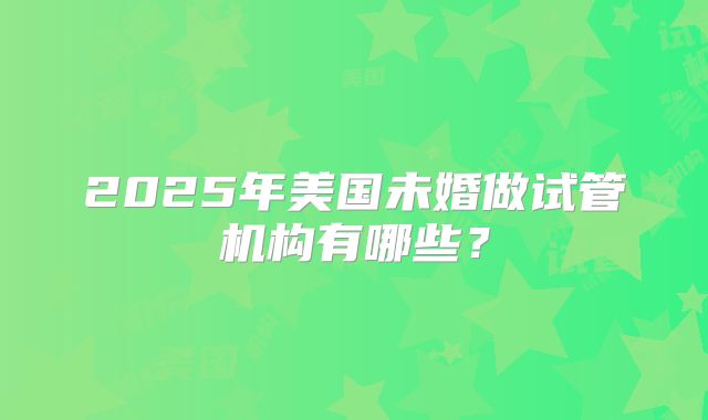 2025年美国未婚做试管机构有哪些？