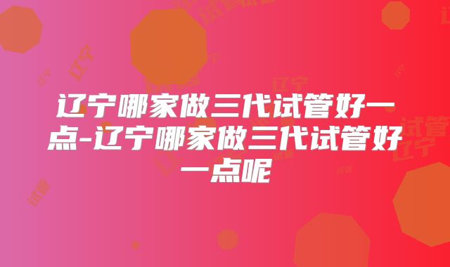 辽宁哪家做三代试管好一点-辽宁哪家做三代试管好一点呢
