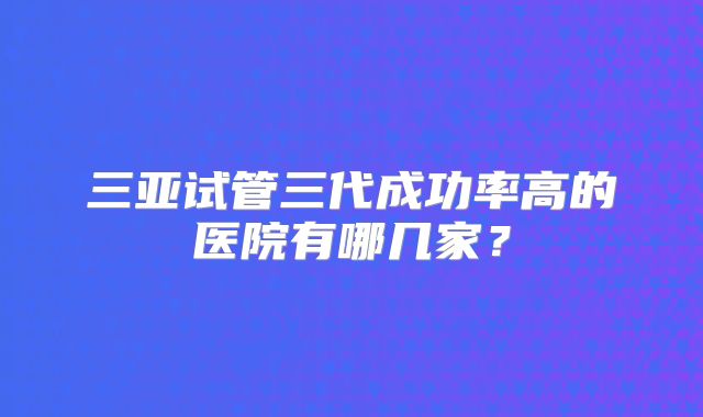三亚试管三代成功率高的医院有哪几家？