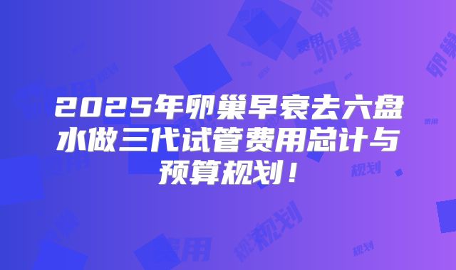 2025年卵巢早衰去六盘水做三代试管费用总计与预算规划!