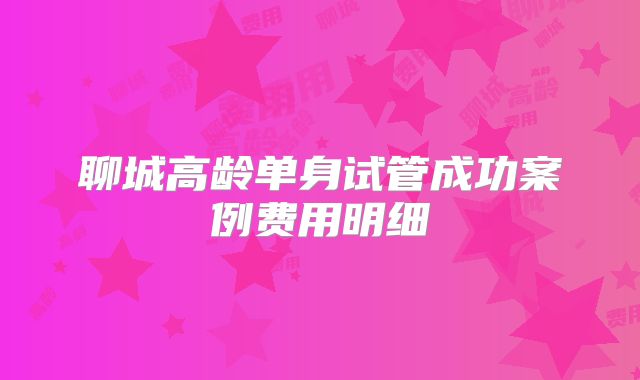 聊城高龄单身试管成功案例费用明细
