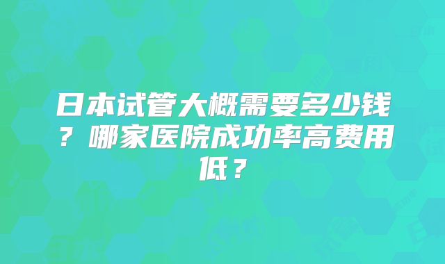 日本试管大概需要多少钱？哪家医院成功率高费用低？
