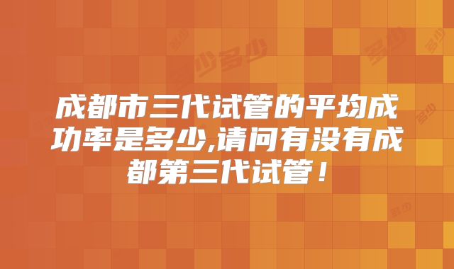 成都市三代试管的平均成功率是多少,请问有没有成都第三代试管！