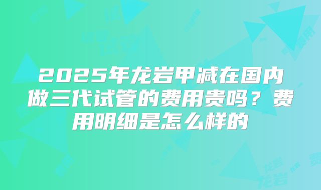 2025年龙岩甲减在国内做三代试管的费用贵吗？费用明细是怎么样的