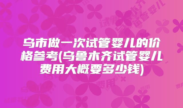 乌市做一次试管婴儿的价格参考(乌鲁木齐试管婴儿费用大概要多少钱)