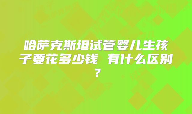 哈萨克斯坦试管婴儿生孩子要花多少钱 有什么区别？
